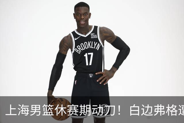 上海男篮休赛期动刀！白边弗格遭剔除，李弘权主动降薪，6000万抢胡金秋