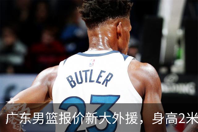 广东男篮报价新大外援，身高2米18NBA场均5+5，王少杰无缘回归！