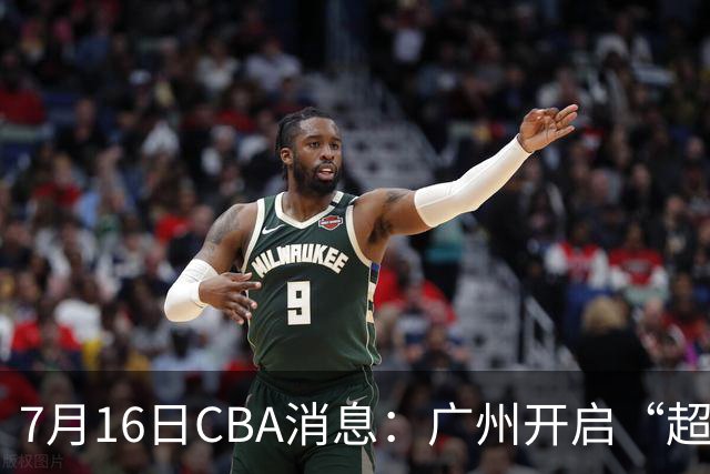 7月16日CBA消息：广州开启“超市大甩卖”，签下2米13内线神塔！